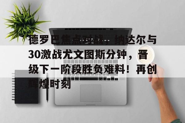 开云-德罗巴焦点对战，纳达尔与30激战尤文图斯分钟，晋级下一阶段胜负难料！再创辉煌时刻-开云